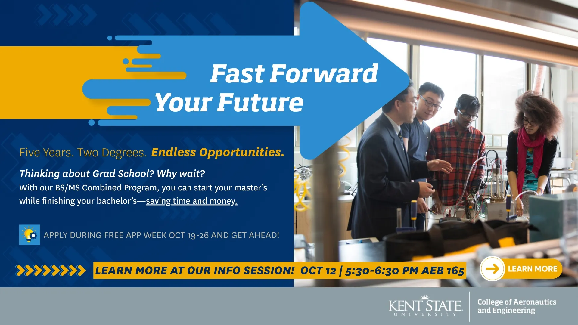 Fast Forward Your Future. Five Years. Two Degrees. Endless Opportunioties. Thinking about grad school? Why not! With our BS/MS Combined Program, you can start your master's while finishing your bachelor's--saving time and money. Apply during free app week Oct. 19-26. Learn more at our info session: October 12, 5:30-6:30 in room AEB 165. Click to learn more. 